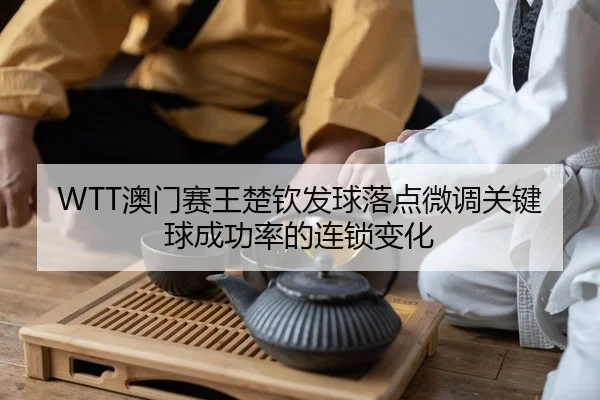 WTT澳门赛王楚钦发球落点微调关键球成功率的连锁变化