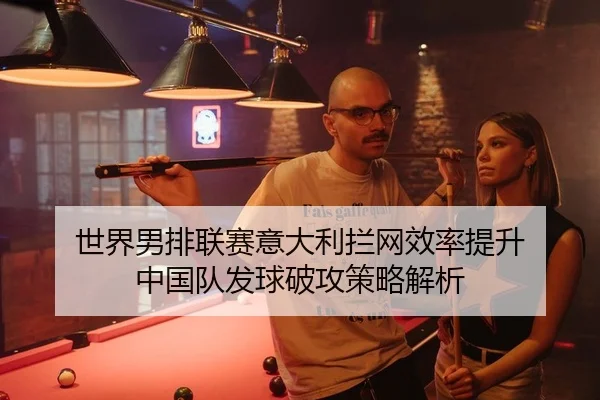 世界男排联赛意大利拦网效率提升 中国队发球破攻策略解析